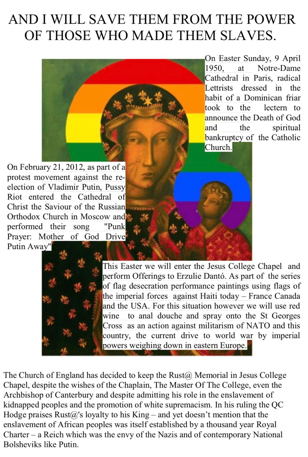 I Will Save Them From The Power of Those Who Made Them Slaves. On Easter Sunday, 9 April 1950, at Notre-Dame Cathedral in Paris, radical Lettrists dressed in the
habit of a Dominican friar took to the lectern to announce the Death of God and the spiritual bankruptcy of the Catholic
Church. On February 21, 2012, as part of a protest movement against the reelection of Vladimir Putin, Pussy Riot entered the Cathedral of Christ the Saviour of the Russian Orthodox Church in Moscow and performed their song Punk Prayer: Mother of God Drive Putin Away. This Easter we will enter the Jesus College Chapel and perform Offerings to Erzulie Dantó. As part of the series of flag desecration performance paintings using flags of the imperial forces against Haiti today – France Canada and the USA. For this situation however we will use red wine to anal douche and spray onto the St Georges Cross as an action against militarism of NATO and this country, the current drive to world war by imperial powers weighing down in eastern Europe. The Church of England has decided to keep the Rust@ Memorial in Jesus College
Chapel, despite the wishes of the Chaplain, The Master Of The College, even the Archbishop of Canterbury and despite admitting his role in the enslavement of kidnapped peoples and the promotion of white supremacism. In his ruling the QC Hodge praises Rust@'s loyalty to his King – and yet doesn’t mention that t enslavement of African peoples waitself established by a thousand year Royal Charter – a Reich which was the envy of the Nazis and of contemporary Nationl Bolsheviks like Putin.