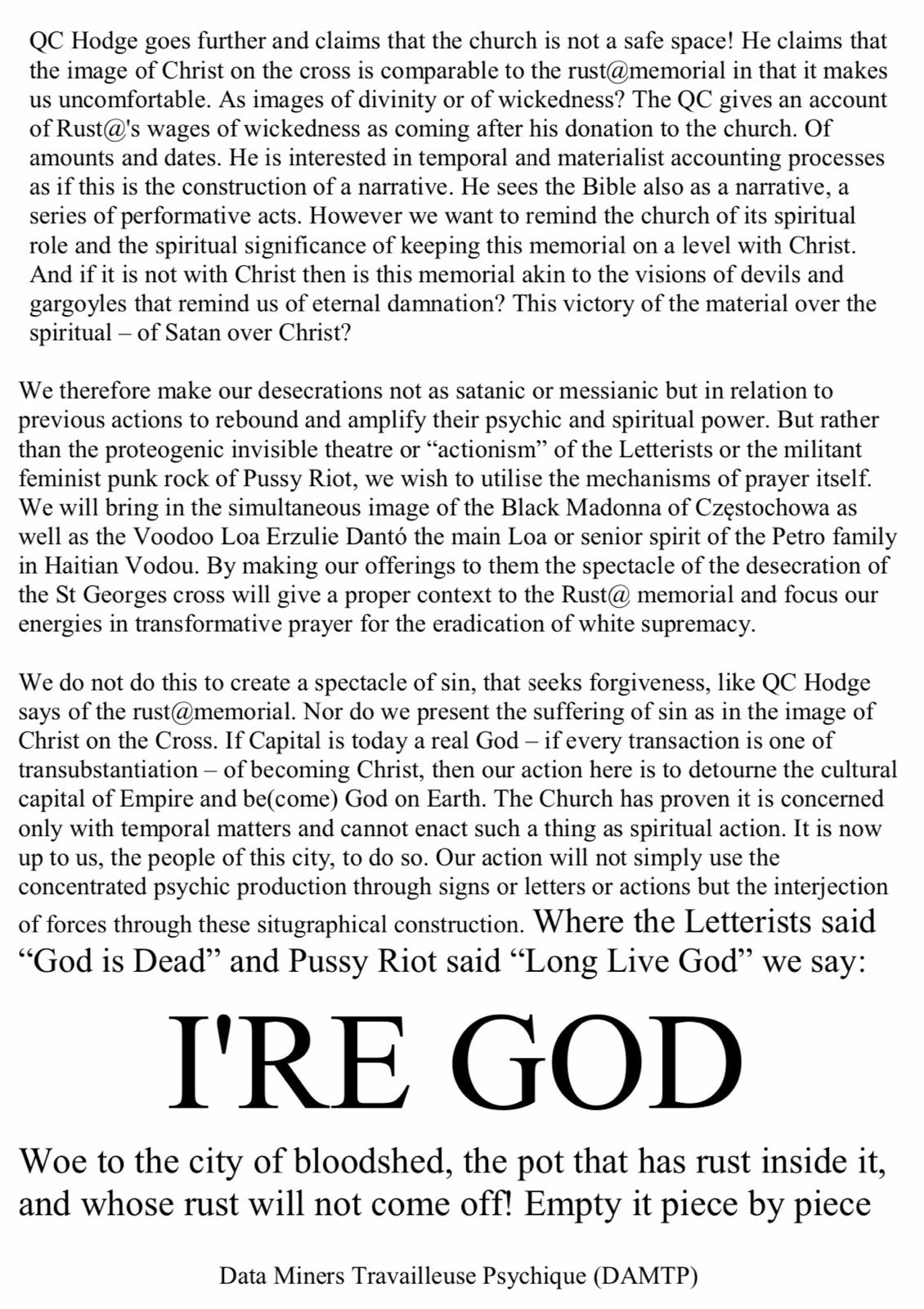 I're God. QC Hodge goes further and claims that the church is not a safe space! He claims that the image of Christ on the cross is comparable to the rust@memorial in that it makes us uncomfortable. As images of divinity or of wickedness? The QC gives an account of Rust@'s wages of wickedness as coming after his donation to the church. Of amounts and dates. He is interested in temporal and materialist accounting processes as if this is the construction of a narrative. He sees the Bible also as a narrative, a series of performative acts. However we want to remind the church of its spiritual role and the spiritual significance of keeping this memorial on a level with Christ. And if it is not with Christ then is this memorial akin to the visions of devils and gargoyles that remind us of eternal damnation? This victory of the material over the spiritual – of Satan over Christ?
We therefore make our desecrations not as satanic or messianic but in relation to previous actions to rebound and amplify their psychic and spiritual power. But rather than the proteogenic invisible theatre or “actionism” of the Letterists or the militant feminist punk rock of Pussy Riot, we wish to utilise the mechanisms of prayer itself.
We will bring in the simultaneous image of the Black Madonna of Częstochowa a swell as the Voodoo Loa Erzulie Dantó the main Loa or senior spirit of the Petro family in Haitian Vodou. By making our offerings to them the spectacle of the desecration of the St Georges cross will give a proper context to the Rust@ memorial and focus our energies in transformative prayer for the eradication of white supremacy.
We do not do this to create a spectacle of sin, that seeks forgiveness, like QC Hodge says of the rust@memorial. Nor do we present the suffering of sin as in the image of Christ on the Cross. If Capital is today a real God – if every transaction is one of transubstantiation – of becoming Christ, then our action here is to detourne the cultural
capital of Empire and be(come) God on Earth. The Church has proven it is concerned only with temporal matters and cannot enact such a thing as spiritual action. It is now up to us, the people of this city, to do so. Our action will not simply use the concentrated psychic production through signs or letters or actions but the interjection
of forces through these situgraphical construction. Where the Letterists said “God is Dead” and Pussy Riot said “Long Live God” we say:
I'RE GOD
Woe to the city of bloodshed, the pot that has rust inside it, and whose rust will not come off! Empty it piece by piece
Data Miners Travailleuse Psychique (DAMTP)